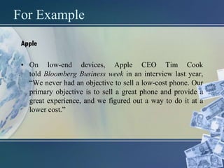 For Example
Apple
• On low-end devices, Apple CEO Tim Cook
told Bloomberg Business week in an interview last year,
“We never had an objective to sell a low-cost phone. Our
primary objective is to sell a great phone and provide a
great experience, and we figured out a way to do it at a
lower cost.”
 