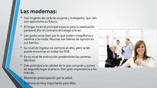 Las modernas:
• Son mujeres de carácter pujante y trabajador, que ven
con optimismo su futuro.
• El hogar no es el principal espacio para su realización
personal. Por el contrario el trabajo sí lo es.
• Les gusta verse bien por lo que suelen maquillarse y
vestirse a la moda. Muchas son líderes de opinión en
sus barrios.
• Su nivel de ingreso no siempre es alto, pero se les
puede encontrar en todos los NSE.
• En su nivel de instrucción predominan las carreras
técnicas.
• Dan prioridad a la calidad de lo que compran y ponen
en segundo lugar al precio. Dan gran importancia a las
marcas.
• Muestran preocupación por la salud.
• El dinero es muy importante para ellas.
 