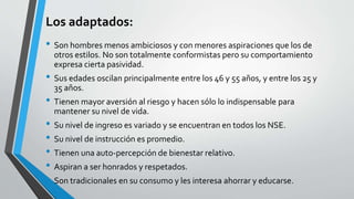 Los adaptados:
• Son hombres menos ambiciosos y con menores aspiraciones que los de
otros estilos. No son totalmente conformistas pero su comportamiento
expresa cierta pasividad.
• Sus edades oscilan principalmente entre los 46 y 55 años, y entre los 25 y
35 años.
• Tienen mayor aversión al riesgo y hacen sólo lo indispensable para
mantener su nivel de vida.
• Su nivel de ingreso es variado y se encuentran en todos los NSE.
• Su nivel de instrucción es promedio.
• Tienen una auto-percepción de bienestar relativo.
• Aspiran a ser honrados y respetados.
• Son tradicionales en su consumo y les interesa ahorrar y educarse.
 