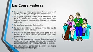 Las Conservadoras
• Son mujeres pacíficas y calmadas. Tienen una moral
rígida y constituyen el segmento más creyente.
• Su hogar e hijos son su centro de atención y es el
espacio donde se realizan personalmente. Son
buenas madres y muy responsables en las labores
del hogar.
• Su ideal es el bienestar de la familia.
• Su nivel de ingreso es variado y se les puede
encontrar en todos los NSE.
• No poseen mucha educación, pero para ellas el
estudio es un factor de éxito en la vida, sobre todo
para sus hijos.
• Son tradicionales en su consumo. No suelen adquirir
productos de marca ni de lujo. Lo más importante
para ellas es el precio y en segundo lugar la calidad.
• Son ahorrativas. Consideran al dinero un medio
para conseguir ciertos logros.
 