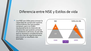 Diferencia entre NSE y Estilos de vida
• Los NSE son útiles para conocer la
capacidad de compra de nuestros
consumidores (los que pueden
comprar), pero no miden
necesariamente la intención de
compra (los que quieren comprar
mi producto o servicio). Es por ello
que es necesario complementarla
con otro tipo de segmentaciones
para tener un resultado más
acertado.
 