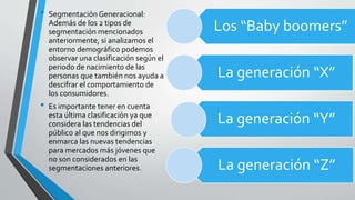 • Segmentación Generacional:
Además de los 2 tipos de
segmentación mencionados
anteriormente, si analizamos el
entorno demográfico podemos
observar una clasificación según el
periodo de nacimiento de las
personas que también nos ayuda a
descifrar el comportamiento de
los consumidores.
• Es importante tener en cuenta
esta última clasificación ya que
considera las tendencias del
público al que nos dirigimos y
enmarca las nuevas tendencias
para mercados más jóvenes que
no son considerados en las
segmentaciones anteriores.
Los “Baby boomers”
La generación “X”
La generación “Y”
La generación “Z”
 
