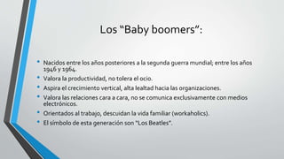 Los “Baby boomers”:
• Nacidos entre los años posteriores a la segunda guerra mundial; entre los años
1946 y 1964.
• Valora la productividad, no tolera el ocio.
• Aspira el crecimiento vertical, alta lealtad hacia las organizaciones.
• Valora las relaciones cara a cara, no se comunica exclusivamente con medios
electrónicos.
• Orientados al trabajo, descuidan la vida familiar (workaholics).
• El símbolo de esta generación son “Los Beatles”.
 