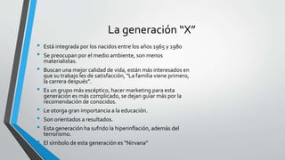 La generación “X”
• Está integrada por los nacidos entre los años 1965 y 1980
• Se preocupan por el medio ambiente, son menos
materialistas.
• Buscan una mejor calidad de vida, están más interesados en
que su trabajo les de satisfacción, “La familia viene primero,
la carrera después”.
• Es un grupo más escéptico, hacer marketing para esta
generación es más complicado, se dejan guiar más por la
recomendación de conocidos.
• Le otorga gran importancia a la educación.
• Son orientados a resultados.
• Esta generación ha sufrido la hiperinflación, además del
terrorismo.
• El símbolo de esta generación es “Nirvana”
 
