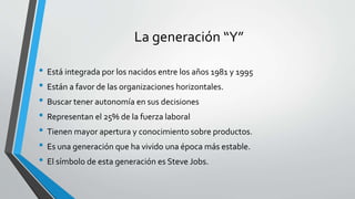 La generación “Y”
• Está integrada por los nacidos entre los años 1981 y 1995
• Están a favor de las organizaciones horizontales.
• Buscar tener autonomía en sus decisiones
• Representan el 25% de la fuerza laboral
• Tienen mayor apertura y conocimiento sobre productos.
• Es una generación que ha vivido una época más estable.
• El símbolo de esta generación es Steve Jobs.
 