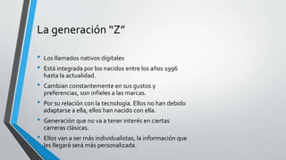 La generación “Z”
• Los llamados nativos digitales
• Está integrada por los nacidos entre los años 1996
hasta la actualidad.
• Cambian constantemente en sus gustos y
preferencias, son infieles a las marcas.
• Por su relación con la tecnología. Ellos no han debido
adaptarse a ella, ellos han nacido con ella.
• Generación que no va a tener interés en ciertas
carreras clásicas.
• Ellos van a ser más individualistas, la información que
les llegará será más personalizada.
 