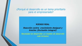 RIESGO REAL
Reacción contra crecimiento desigual y
brecha: (Exclusión integral)
Necesidad de desarrollar un modelo de desarrollo
más inclusivo
¿Porqué el desarrollo es un tema prioritario
para el empresariado?
 