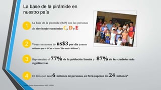 La base de la pirámide en
nuestro país
Representan el 77% de la población limeña y 87% de las ciudades más
significativas
La base de la pirámide (BdP) son las personas
de nivel socio-económico C, Dy E1
2
3
Viven con menos de us$3 por día (criterio
utilizado por el IFC en el texto “The next 4 billions”)
Fuente: Niveles Socioeconómicos 2009 – APEIM
En Lima son casi 6 millones de personas, en Perú superan los 24 millones*4
 