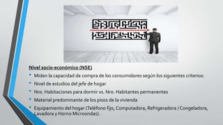 Nivel socio-económico (NSE)
• Miden la capacidad de compra de los consumidores según los siguientes criterios:
• Nivel de estudios del jefe de hogar
• Nro. Habitaciones para dormir vs. Nro. Habitantes permanentes
• Material predominante de los pisos de la vivienda
• Equipamiento del hogar (Teléfono fijo, Computadora, Refrigeradora / Congeladora,
Lavadora y Horno Microondas).
 