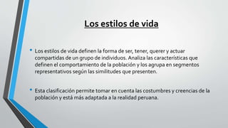 Los estilos de vida
• Los estilos de vida definen la forma de ser, tener, querer y actuar
compartidas de un grupo de individuos. Analiza las características que
definen el comportamiento de la población y los agrupa en segmentos
representativos según las similitudes que presenten.
• Esta clasificación permite tomar en cuenta las costumbres y creencias de la
población y está más adaptada a la realidad peruana.
 
