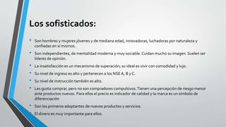 Los sofisticados:
• Son hombres y mujeres jóvenes y de mediana edad, innovadoras, luchadoras por naturaleza y
confiadas en sí mismos.
• Son independientes, de mentalidad moderna y muy sociable. Cuidan mucho su imagen. Suelen ser
líderes de opinión.
• La insatisfacción es un mecanismo de superación; su ideal es vivir con comodidad y lujo.
• Su nivel de ingreso es alto y pertenecen a los NSEA, B y C.
• Su nivel de instrucción también es alto.
• Les gusta comprar, pero no son compradores compulsivos.Tienen una percepción de riesgo menor
ante productos nuevos. Para ellos el precio es indicador de calidad y la marca es un símbolo de
diferenciación
• Son los primeros adoptantes de nuevos productos y servicios.
• El dinero es muy importante para ellos.
 