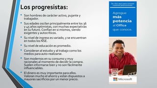 Los progresistas:
• Son hombres de carácter activo, pujante y
trabajador.
• Sus edades oscilan principalmente entre los 36
y 45 años optimistas, con muchas expectativas
en su futuro. Confían en si mismos, siendo
exigentes y autocríticos.
• Su nivel de ingreso es variado, y se encuentran
en todos los NSE.
• Su nivel de educación es promedio.
• Consideran al estudio y al trabajo como los
medios para auto-realizarse.
• Son modernos en su consumo y muy
racionales al momento de decidir la compra.
Suelen informarse bien y no son fácilmente
influenciables.
• El dinero es muy importante para ellos.
Valoran mucho el ahorro y están dispuestos a
mayores sacrificios por un menor precio.
 