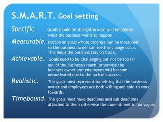 S.M.A.R.T. Goal setting
Specific. Goals should be straightforward and emphasise
what the business wants to happen.
Measura...