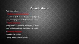 Conclusion:- 
Activities include: 
– Working Capital Management 
• short-term (S/T) financial decisions (<1 year) 
• ex., managing cash and other current assets 
– Capital Budgeting 
• long-term (L/T) financial decisions (>1 year) 
• ex., purchasing a new machine in the future 
– Financing decisions 
• how to raise money 
• loans? leases? shares? bonds? 
 
