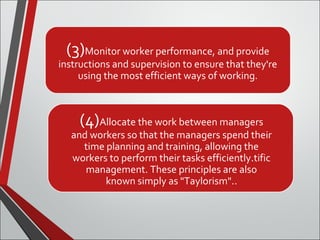 (3)Monitor worker performance, and provide 
instructions and supervision to ensure that they're 
using the most efficient ways of working. 
(4)Allocate the work between managers 
and workers so that the managers spend their 
time planning and training, allowing the 
workers to perform their tasks efficiently.tific 
management. These principles are also 
known simply as "Taylorism".. 
 