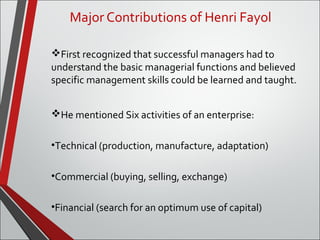 Major Contributions of Henri Fayol 
First recognized that successful managers had to 
understand the basic managerial functions and believed 
specific management skills could be learned and taught. 
He mentioned Six activities of an enterprise: 
•Technical (production, manufacture, adaptation) 
•Commercial (buying, selling, exchange) 
•Financial (search for an optimum use of capital) 
 