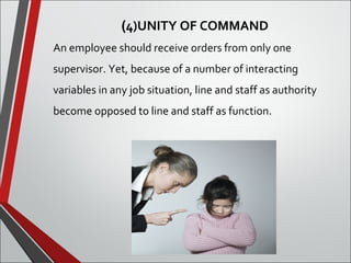 (4)UNITY OF COMMAND 
An employee should receive orders from only one 
supervisor. Yet, because of a number of interacting 
variables in any job situation, line and staff as authority 
become opposed to line and staff as function. 
 