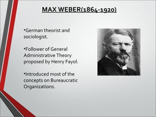 MAX WEBER(1864-1920) 
•German theorist and 
sociologist. 
•Follower of General 
Administrative Theory 
proposed by Henry Fayol. 
•Introduced most of the 
concepts on Bureaucratic 
Organizations. 
 