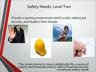 Safety Needs: Level Two 
Provide a working environment which is safe, relative job 
security, and freedom from threats 
• The innate desire to have a stable/safe life, a sense of 
orderly world and personal as well as financial security 
constitutes safety needs 
 