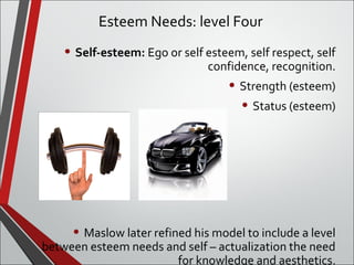 Esteem Needs: level Four 
• Self-esteem: Ego or self esteem, self respect, self 
confidence, recognition. 
• Strength (esteem) 
• Status (esteem) 
• Maslow later refined his model to include a level 
between esteem needs and self – actualization the need 
for knowledge and aesthetics. 
 