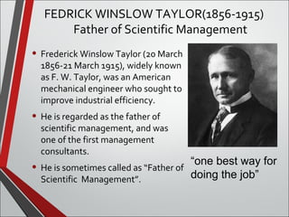FEDRICK WINSLOW TAYLOR(1856-1915) 
Father of Scientific Management 
“one best way for 
doing the job” 
• Frederick Winslow Taylor (20 March 
1856-21 March 1915), widely known 
as F. W. Taylor, was an American 
mechanical engineer who sought to 
improve industrial efficiency. 
• He is regarded as the father of 
scientific management, and was 
one of the first management 
consultants. 
• He is sometimes called as “Father of 
Scientific Management”. 
 