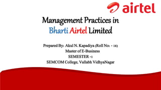 Management Practices in 
Bharti Airtel Limited 
Prepared By: Akul N. Kapadiya (Roll No: - 16) 
Master of E-Business 
SEMESTER -1 
SEMCOM College, Vallabh VidhyaNagar 
 