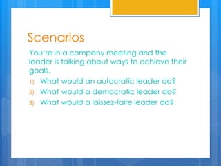 Scenarios
You’re in a company meeting and the
leader is talking about ways to achieve their
goals.
1) What would an autocratic leader do?
2) What would a democratic leader do?
3) What would a laissez-faire leader do?
 