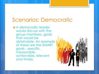 Scenarios: Democratic
 A democratic leader
would discuss with the
group members, goals
that would be
obtainable. An example
of these are the SMART
goals - specific,
measurable,
achievable, relevant
and timely.
 