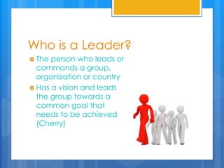 Who is a Leader?
 The person who leads or
commands a group,
organization or country
 Has a vision and leads
the group towards a
common goal that
needs to be achieved
(Cherry)
 