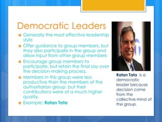 Democratic Leaders
 Generally the most effective leadership
style
 Offer guidance to group members, but
they also participate in the group and
allow input from other group members
 Encourage group members to
participate, but retain the final say over
the decision-making process.
 Members in this group were less
productive than the members of the
authoritarian group, but their
contributions were of a much higher
quality.
 Example: Ratan Tata
Ratan Tata is a
democratic
leader because
decision come
from the
collective mind of
the group.
 