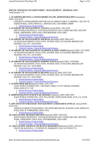 SOCIAL SCIENCES CITATION INDEX - MANAGEMENT - JOURNAL LIST
Total journals: 173
1. ACADEMIA-REVISTA LATINOAMERICANA DE ADMINISTRACION Semiannual
ISSN: 1012-8255
CONSEJO LATINOAMERICANO ESCUELAS ADM-CLADEA, CARRERA 1 NO 18A-70,
EDIFICIO RGC, ZONA POSTAL 2, BOGOTA DC, COLOMBIA, 00000
1. Social Sciences Citation Index
2. ACADEMY OF MANAGEMENT ANNALS Annual ISSN: 1941-6520
ROUTLEDGE JOURNALS, TAYLOR & FRANCIS LTD, 4 PARK SQUARE, MILTON
PARK, ABINGDON, ENGLAND, OXFORDSHIRE, OX14 4RN
1. Social Sciences Citation Index
2. Current Contents - Social & Behavioral Sciences
3. ACADEMY OF MANAGEMENT JOURNAL Bimonthly ISSN: 0001-4273
ACAD MANAGEMENT, PACE UNIV, PO BOX 3020, 235 ELM RD, BRIARCLIFF
MANOR, USA, NY, 10510-8020
1. Social Sciences Citation Index
2. Current Contents - Social & Behavioral Sciences
4. ACADEMY OF MANAGEMENT LEARNING & EDUCATION Quarterly ISSN: 1537-260X
ACAD MANAGEMENT, PACE UNIV, PO BOX 3020, 235 ELM RD, BRIARCLIFF
MANOR, USA, NY, 10510-8020
1. Social Sciences Citation Index
2. Current Contents - Social & Behavioral Sciences
5. ACADEMY OF MANAGEMENT PERSPECTIVES Quarterly ISSN: 1558-9080
ACAD MANAGEMENT, PACE UNIV, PO BOX 3020, 235 ELM RD, BRIARCLIFF
MANOR, USA, NY, 10510-8020
1. Social Sciences Citation Index
2. Current Contents - Social & Behavioral Sciences
6. ACADEMY OF MANAGEMENT REVIEW Quarterly ISSN: 0363-7425
ACAD MANAGEMENT, PACE UNIV, PO BOX 3020, 235 ELM RD, BRIARCLIFF
MANOR, USA, NY, 10510-8020
1. Social Sciences Citation Index
2. Current Contents - Social & Behavioral Sciences
7. ACTION RESEARCH Quarterly ISSN: 1476-7503
SAGE PUBLICATIONS LTD, 1 OLIVERS YARD, 55 CITY ROAD, LONDON,
ENGLAND, EC1Y 1SP
1. Social Sciences Citation Index
2. Current Contents - Social & Behavioral Sciences
8. ADMINISTRATIVE SCIENCE QUARTERLY Quarterly ISSN: 0001-8392
SAGE PUBLICATIONS INC, 2455 TELLER RD, THOUSAND OAKS, USA, CA, 91320
1. Social Sciences Citation Index
2. Current Contents - Social & Behavioral Sciences
9. ADVANCES IN STRATEGIC MANAGEMENT-A RESEARCH ANNUAL Annual ISSN:
0742-3322
EMERALD GROUP PUBLISHING LTD, HOWARD HOUSE, WAGON LANE, BINGLEY,
ENGLAND, W YORKSHIRE, BD16 1WA
1. Social Sciences Citation Index
10. ASIA PACIFIC BUSINESS REVIEW Quarterly ISSN: 1360-2381
ROUTLEDGE JOURNALS, TAYLOR & FRANCIS LTD, 4 PARK SQUARE, MILTON
PARK, ABINGDON, ENGLAND, OXFORDSHIRE, OX14 4RN
1. Social Sciences Citation Index
2. Current Contents - Social & Behavioral Sciences
11. ASIA PACIFIC JOURNAL OF HUMAN RESOURCES Quarterly ISSN: 1038-4111
WILEY-BLACKWELL, 111 RIVER ST, HOBOKEN, USA, NJ, 07030-5774
1. Social Sciences Citation Index
Page 1 of 16Journal Format For Print Page: ISI
14.9.2012http://ip-science.thomsonreuters.com/cgi-bin/jrnlst/jlresults.cgi
 