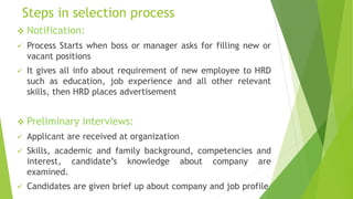 Steps in selection process
 Notification:
 Process Starts when boss or manager asks for filling new or
vacant positions
 It gives all info about requirement of new employee to HRD
such as education, job experience and all other relevant
skills, then HRD places advertisement
 Preliminary interviews:
 Applicant are received at organization
 Skills, academic and family background, competencies and
interest, candidate’s knowledge about company are
examined.
 Candidates are given brief up about company and job profile
 