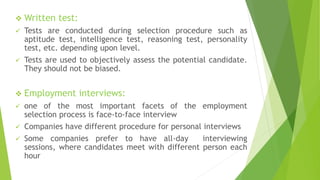  Written test:
 Tests are conducted during selection procedure such as
aptitude test, intelligence test, reasoning test, personality
test, etc. depending upon level.
 Tests are used to objectively assess the potential candidate.
They should not be biased.
 Employment interviews:
 one of the most important facets of the employment
selection process is face-to-face interview
 Companies have different procedure for personal interviews
 Some companies prefer to have all-day interviewing
sessions, where candidates meet with different person each
hour
 