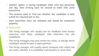  Another option is having candidate meet with key personnel
one day, then inviting back for second to meet with some
executives.
 This process used to find out whether the candidate is best
suited for required job or not.
 Such interviews must me unbiased and should be conducted
properly.
 Selection:
 The hiring manager will usually ask for feedback from human
resources and other employee who interview the job
candidates.
 The hiring managers may also review her notes, or decide which
candidate would fit best in open position.
 The hiring manager will usually select someone with whom she
can work, whether it is candidate’s personality or work ethic.
 