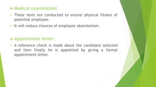  Medical examination:
 These tests are conducted to ensure physical fitness of
potential employee.
 It will reduce chances of employee absenteeism.
 Appointment letter:
 A reference check is made about the candidate selected
and then finally he is appointed by giving a formal
appointment letter.
 