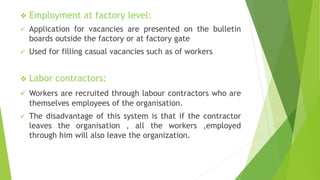  Employment at factory level:
 Application for vacancies are presented on the bulletin
boards outside the factory or at factory gate
 Used for filling casual vacancies such as of workers
 Labor contractors:
 Workers are recruited through labour contractors who are
themselves employees of the organisation.
 The disadvantage of this system is that if the contractor
leaves the organisation , all the workers ,employed
through him will also leave the organization.
 
