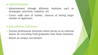  Advertisement:
 Advertisement through different mediums such as
newspaper, television, websites, etc
 Covers wide area of market, chances of having larger
number of applicants.
 Educational institutes:
 Certain professional institutes which serves as an external
source for recruiting fresh graduates from these institutes
 Known as campus recruitment
 