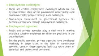 Employment exchanges:
 There are certain employment exchanges which are run
by government. Most of the government undertakings and
concerns employ people through such exchanges,
 Now-a-days recruitment in government agencies has
become compulsory through employment exchanges.
 Employment agencies:
 Public and private agencies play a vital role in making
available suitable employees for different positions in the
organizations.
 Besides public agencies, private agencies have developed
markedly in large cities in the form of consultancy
services. Usually ,these agencies facilitate recruitment of
technical and professional personnel.
 