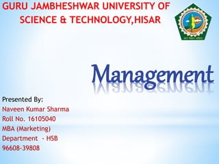 Management
GURU JAMBHESHWAR UNIVERSITY OF
SCIENCE & TECHNOLOGY,HISAR
Presented By:
Naveen Kumar Sharma
Roll No. 16105040
MBA (Marketing)
Department - HSB
96608-39808
 