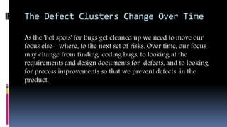 The Defect Clusters Change Over Time
As the 'hot spots' for bugs get cleaned up we need to move our
focus else- where, to the next set of risks. Over time, our focus
may change from finding coding bugs, to looking at the
requirements and design documents for defects, and to looking
for process improvements so that we prevent defects in the
product.
 