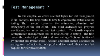 Test Management ?
In this chapter, we cover essential topics for test management
in six sections. The first relates to how to organize the testers and the
testing. The second concerns the estimation, planning and
strategizing of the test effort. The third addresses test progress
monitoring, test reporting and test control. The fourth explains
configuration management and its relationship to testing. The fifth
covers the central topic of risk and how testing affects and is affected
by product and project risks. The sixth and final section discusses the
management of incidents, both product defects and other events that
require further investigation.
 