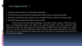 Test Organization ?
1. Recognize the importance of independent testing.(Kl)
2. List the benefits and drawbacks of independent testing within an organ ization.(K2)
3. Recognize the different team members to be considered for the creation of a test team. (Kl)
4. Recall the tasks of typical test leaders and testers.(Kl)
In this section, let's talk about organizing a test effort within a project. We'll look at the
value of independent testing, and discuss the potential benefits and risks associated with
independent testing. We will examine the various types of different test team members we might
want on a test team. And we'll familiarize ourselves with the typical tasks performed by test leaders
and testers. As we go through this section, keep your eyes open for the glossary terms tester, test
leader and test manager.
 