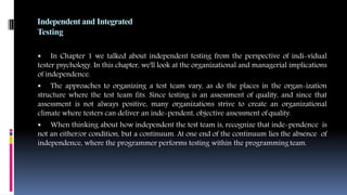 Independent and Integrated
Testing
 In Chapter 1 we talked about independent testing from the perspective of indi-vidual
tester psychology. In this chapter, we'll look at the organizational and managerial implications
of independence.
 The approaches to organizing a test team vary, as do the places in the organ-ization
structure where the test team fits. Since testing is an assessment of quality, and since that
assessment is not always positive, many organizations strive to create an organizational
climate where testers can deliver an inde-pendent, objective assessment ofquality.
 When thinking about how independent the test team is, recognize that inde-pendence is
not an either/or condition, but a continuum. At one end of the continuum lies the absence of
independence, where the programmer performs testing within the programming team.
 