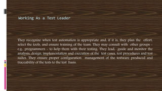 Working As a Test Leader
They recognize when test automation is appropriate and, if it is, they plan the effort,
select the tools, and ensure training of the team. They may consult with other groups -
e.g., programmers - to help them with their testing. They lead, guide and monitor the
analysis, design, implementation and execution of the test cases, test procedures and test
suites. They ensure proper configuration management of the testware produced and
traceability of the tests to the test basis.
 