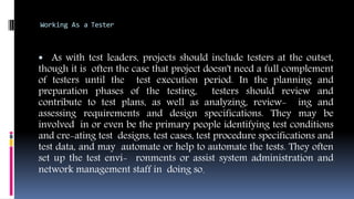 Working As a Tester
 As with test leaders, projects should include testers at the outset,
though it is often the case that project doesn't need a full complement
of testers until the test execution period. In the planning and
preparation phases of the testing, testers should review and
contribute to test plans, as well as analyzing, review- ing and
assessing requirements and design specifications. They may be
involved in or even be the primary people identifying test conditions
and cre-ating test designs, test cases, test procedure specifications and
test data, and may automate or help to automate the tests. They often
set up the test envi- ronments or assist system administration and
network management staff in doing so.
 