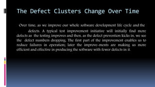 The Defect Clusters Change Over Time
Over time, as we improve our whole software development life cycle and the
defects. A typical test improvement initiative will initially find more
defects as the testing improves and then, as the defect prevention kicks in, we see
the defect numbers dropping. The first part of the improvement enables us to
reduce failures in operation; later the improve-ments are making us more
efficient and effective in producing the software with fewer defects in it.
 