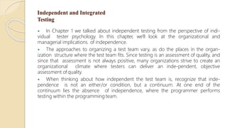 Independent and Integrated
Testing
 In Chapter 1 we talked about independent testing from the perspective of indi-
vidual tester psychology. In this chapter, we'll look at the organizational and
managerial implications of independence.
 The approaches to organizing a test team vary, as do the places in the organ-
ization structure where the test team fits. Since testing is an assessment of quality, and
since that assessment is not always positive, many organizations strive to create an
organizational climate where testers can deliver an inde-pendent, objective
assessment of quality.
 When thinking about how independent the test team is, recognize that inde-
pendence is not an either/or condition, but a continuum. At one end of the
continuum lies the absence of independence, where the programmer performs
testing within the programming team.
 