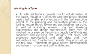 Working As a Tester
 As with test leaders, projects should include testers at
the outset, though it is often the case that project doesn't
need a full complement of testers until the test execution
period. In the planning and preparation phases of the
testing, testers should review and contribute to test plans,
as well as analyzing, review- ing and assessing
requirements and design specifications. They may be
involved in or even be the primary people identifying test
conditions and cre-ating test designs, test cases, test
procedure specifications and test data, and may
automate or help to automate the tests. They often set up
the test envi- ronments or assist system administration
and network management staff in doing so.
 