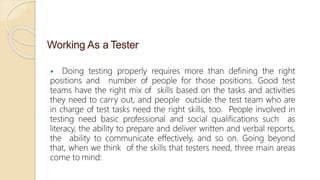 Working As a Tester
 Doing testing properly requires more than defining the right
positions and number of people for those positions. Good test
teams have the right mix of skills based on the tasks and activities
they need to carry out, and people outside the test team who are
in charge of test tasks need the right skills, too. People involved in
testing need basic professional and social qualifications such as
literacy, the ability to prepare and deliver written and verbal reports,
the ability to communicate effectively, and so on. Going beyond
that, when we think of the skills that testers need, three main areas
come to mind:
 