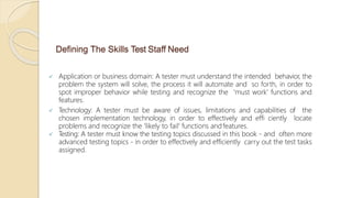 Defining The Skills Test Staff Need
 Application or business domain: A tester must understand the intended behavior, the
problem the system will solve, the process it will automate and so forth, in order to
spot improper behavior while testing and recognize the 'must work' functions and
features.
 Technology: A tester must be aware of issues, limitations and capabilities of the
chosen implementation technology, in order to effectively and effi ciently locate
problems and recognize the 'likely to fail' functions andfeatures.
 Testing: A tester must know the testing topics discussed in this book - and often more
advanced testing topics - in order to effectively and efficiently carry out the test tasks
assigned.
 